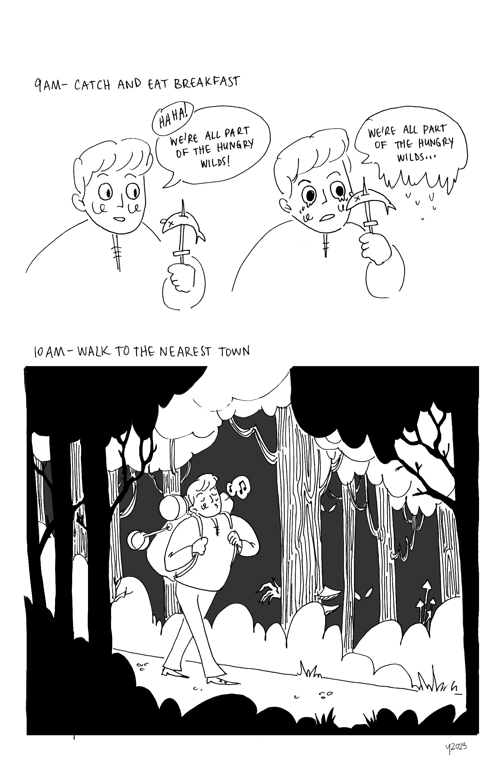 Top: Text reads 9AM, Catch and eat breakfast. Two horizontal panels. Panel 1: Young man holding up a fish stabbed through on a knife. He says: haha! We're all part of the Hungry Wilds! Panel 2: Young man in same pose but crying. He repeats, 'We're all part of the Hungry Wilds....'
		Bottom: Text reads 10AM, Walk to the nearest town. Young man is walking through a forest, humming to himself and oblivious to the hand reaching out from behind a tree, or the multiple pair of eyes looking out from the darkness. He's carrying a large backpack with a pot hanging off it.